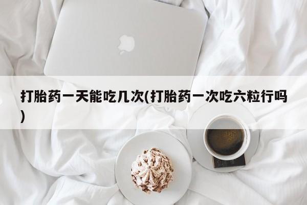 卖打胎药的医生微信号打胎药一天能吃几次(打胎药一次吃六粒行吗)