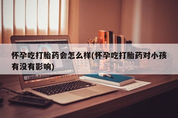 卖打胎药的医生微信号怀孕吃打胎药会怎么样(怀孕吃打胎药对小孩有没有影响)