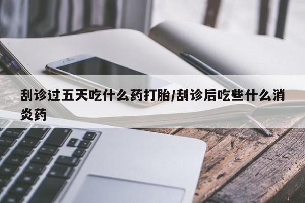 卖打胎药的医生微信号刮诊过五天吃什么药打胎/刮诊后吃些什么消炎药