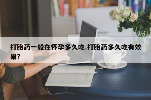 卖打胎药的医生微信号打胎药一般在怀孕多久吃.打胎药多久吃有效果？