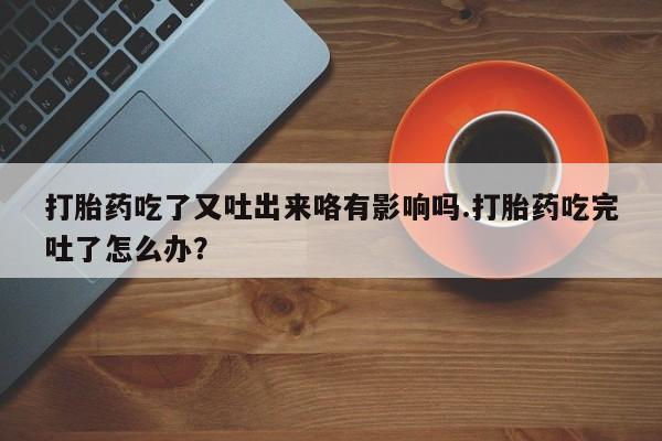 卖打胎药的医生微信号打胎药吃了又吐出来咯有影响吗.打胎药吃完吐了怎么办？