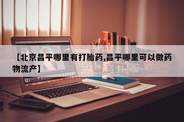 卖打胎药的医生微信号【北京昌平哪里有打胎药,昌平哪里可以做药物流产】
