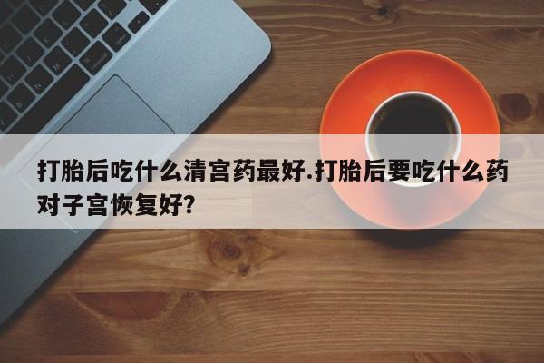 卖打胎药的医生微信号打胎后吃什么清宫药最好.打胎后要吃什么药对子宫恢复好？