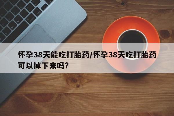 卖打胎药的医生微信号怀孕38天能吃打胎药/怀孕38天吃打胎药可以掉下来吗?