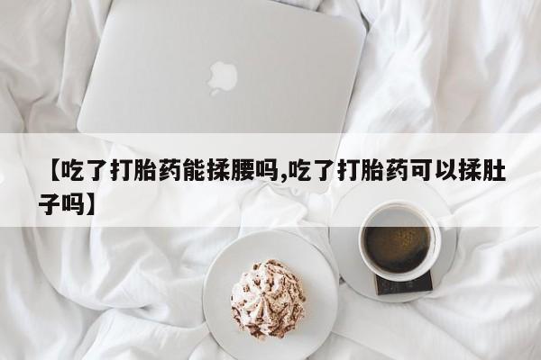 卖打胎药的医生微信号【吃了打胎药能揉腰吗,吃了打胎药可以揉肚子吗】