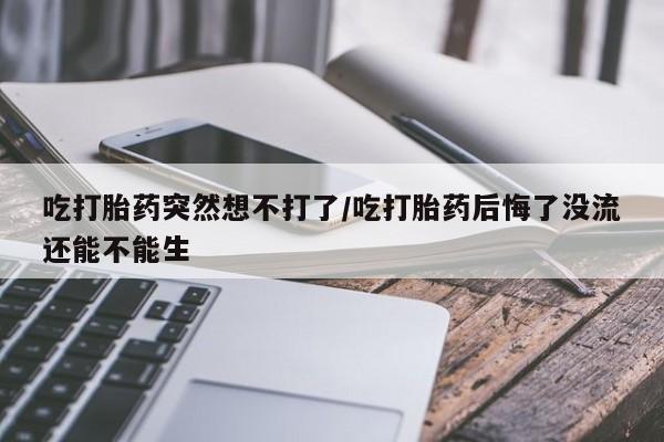 卖打胎药的医生微信号吃打胎药突然想不打了/吃打胎药后悔了没流还能不能生