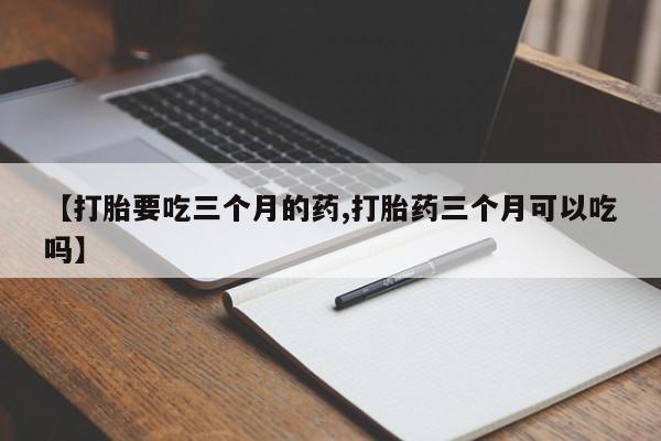 卖打胎药的医生微信号【打胎要吃三个月的药,打胎药三个月可以吃吗】