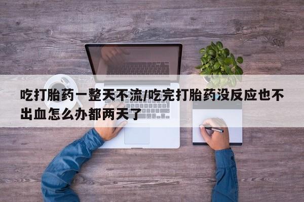 卖打胎药的医生微信号吃打胎药一整天不流/吃完打胎药没反应也不出血怎么办都两天了