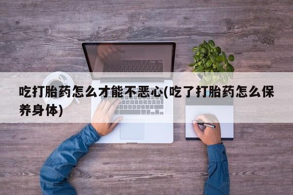 卖打胎药的医生微信号吃打胎药怎么才能不恶心(吃了打胎药怎么保养身体)