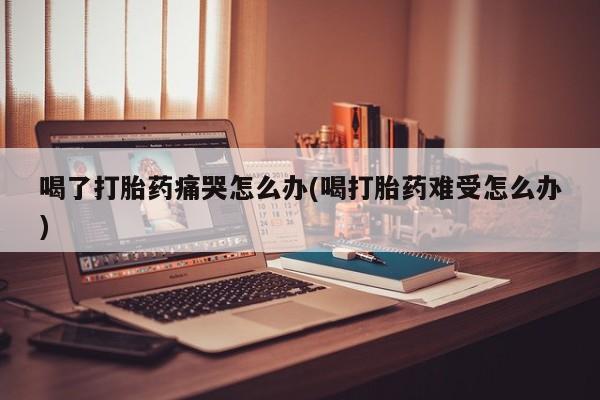 卖打胎药的医生微信号喝了打胎药痛哭怎么办(喝打胎药难受怎么办)