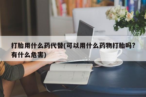 卖打胎药的医生微信号打胎用什么药代替(可以用什么药物打胎吗?有什么危害)