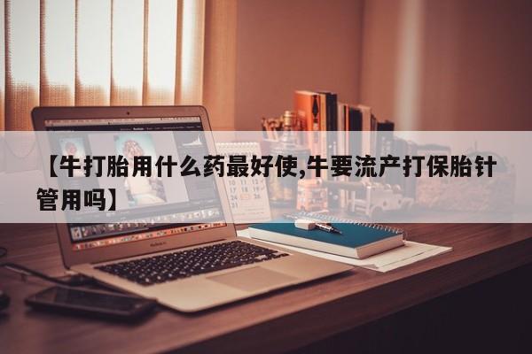 卖打胎药的医生微信号【牛打胎用什么药最好使,牛要流产打保胎针管用吗】