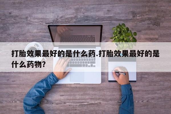 卖打胎药的医生微信号打胎效果最好的是什么药.打胎效果最好的是什么药物？