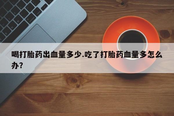 卖打胎药的医生微信号喝打胎药出血量多少.吃了打胎药血量多怎么办？