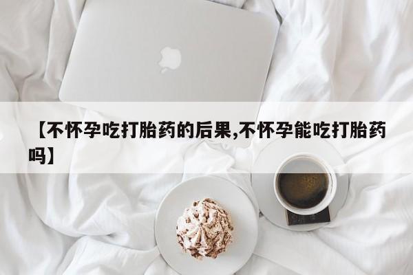卖打胎药的医生微信号【不怀孕吃打胎药的后果,不怀孕能吃打胎药吗】