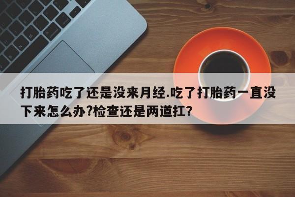 卖打胎药的医生微信号打胎药吃了还是没来月经.吃了打胎药一直没下来怎么办?检查还是两道扛？
