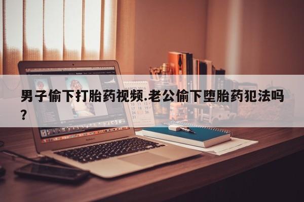 卖打胎药的医生微信号男子偷下打胎药视频.老公偷下堕胎药犯法吗？