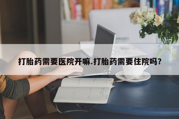 卖打胎药的医生微信号打胎药需要医院开嘛.打胎药需要住院吗？
