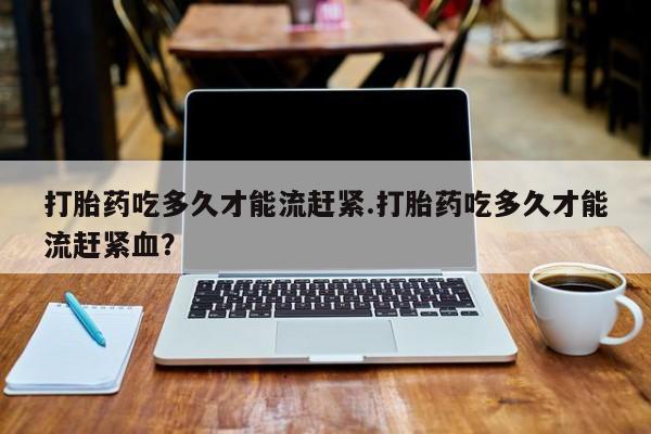 卖打胎药的医生微信号打胎药吃多久才能流赶紧.打胎药吃多久才能流赶紧血？