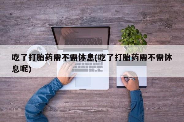 卖打胎药的医生微信号吃了打胎药需不需休息(吃了打胎药需不需休息呢)