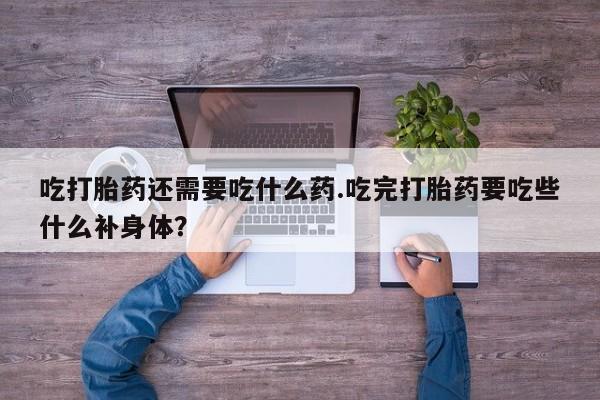卖打胎药的医生微信号吃打胎药还需要吃什么药.吃完打胎药要吃些什么补身体？