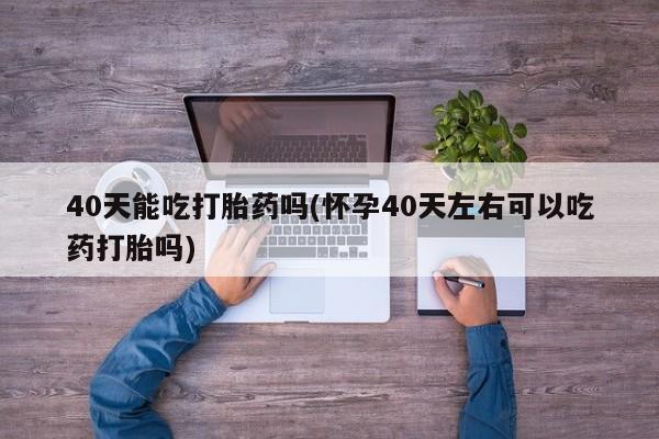卖打胎药的医生微信号40天能吃打胎药吗(怀孕40天左右可以吃药打胎吗)