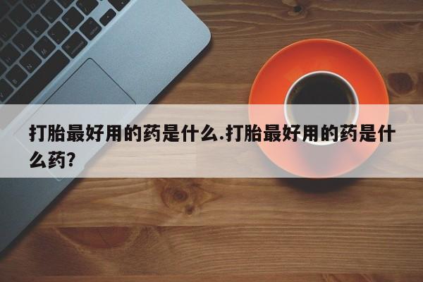 卖打胎药的医生微信号打胎最好用的药是什么.打胎最好用的药是什么药？