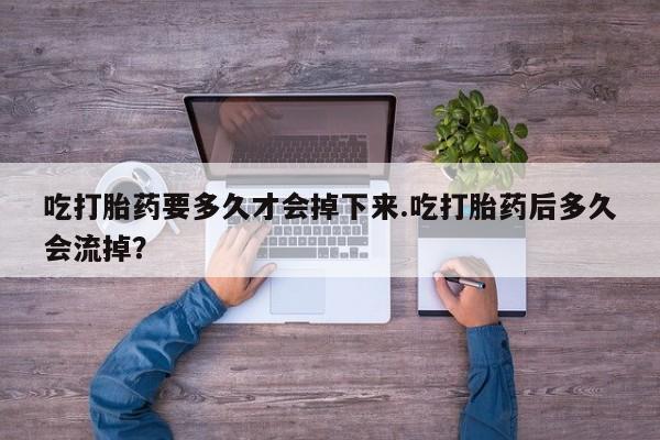 卖打胎药的医生微信号吃打胎药要多久才会掉下来.吃打胎药后多久会流掉？