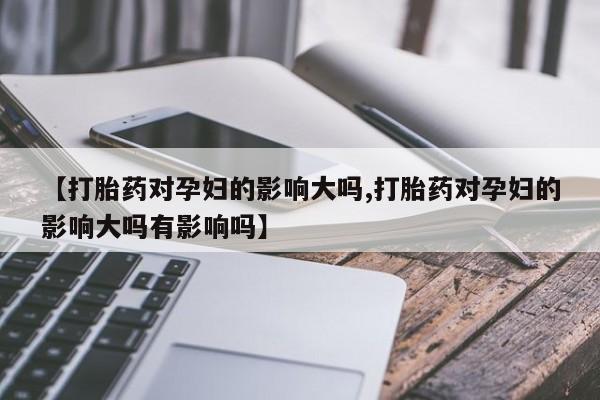 卖打胎药的医生微信号【打胎药对孕妇的影响大吗,打胎药对孕妇的影响大吗有影响吗】