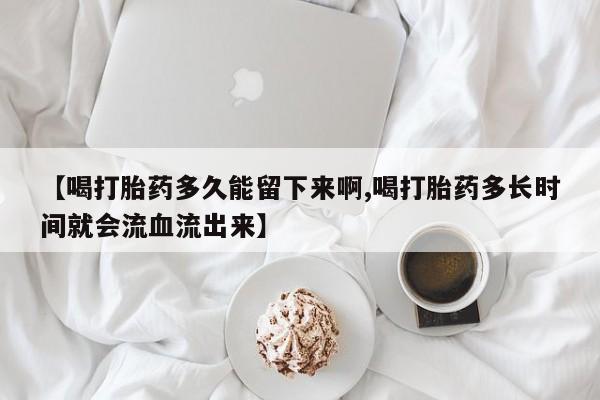 卖打胎药的医生微信号【喝打胎药多久能留下来啊,喝打胎药多长时间就会流血流出来】