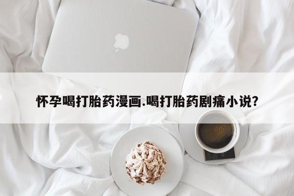 卖打胎药的医生微信号怀孕喝打胎药漫画.喝打胎药剧痛小说？