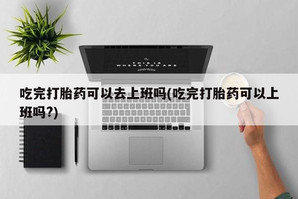 卖打胎药的医生微信号吃完打胎药可以去上班吗(吃完打胎药可以上班吗?)