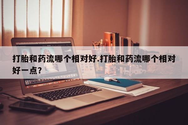 卖打胎药的医生微信号打胎和药流哪个相对好.打胎和药流哪个相对好一点？