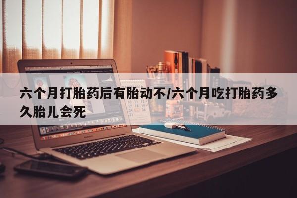 卖打胎药的医生微信号六个月打胎药后有胎动不/六个月吃打胎药多久胎儿会死