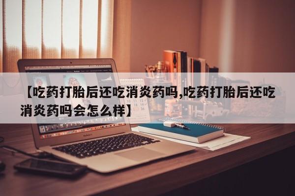 卖打胎药的医生微信号【吃药打胎后还吃消炎药吗,吃药打胎后还吃消炎药吗会怎么样】