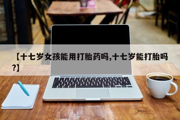 卖打胎药的医生微信号【十七岁女孩能用打胎药吗,十七岁能打胎吗?】