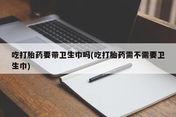 卖打胎药的医生微信号吃打胎药要带卫生巾吗(吃打胎药需不需要卫生巾)