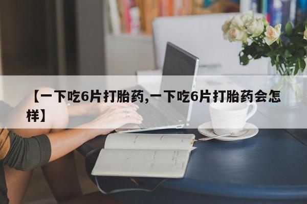 卖打胎药的医生微信号【一下吃6片打胎药,一下吃6片打胎药会怎样】