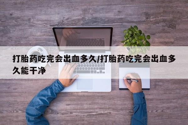 卖打胎药的医生微信号打胎药吃完会出血多久/打胎药吃完会出血多久能干净