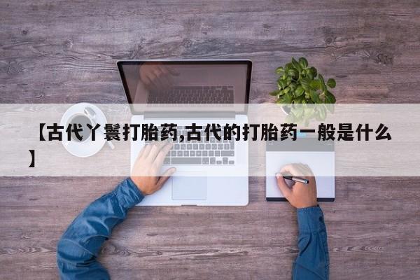 卖打胎药的医生微信号【古代丫鬟打胎药,古代的打胎药一般是什么】