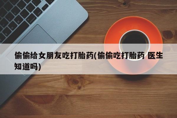 卖打胎药的医生微信号偷偷给女朋友吃打胎药(偷偷吃打胎药 医生知道吗)