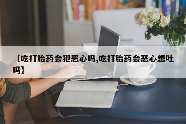 卖打胎药的医生微信号【吃打胎药会犯恶心吗,吃打胎药会恶心想吐吗】