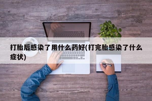 卖打胎药的医生微信号打胎后感染了用什么药好(打完胎感染了什么症状)