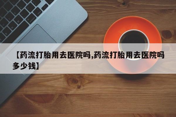 卖打胎药的医生微信号【药流打胎用去医院吗,药流打胎用去医院吗多少钱】