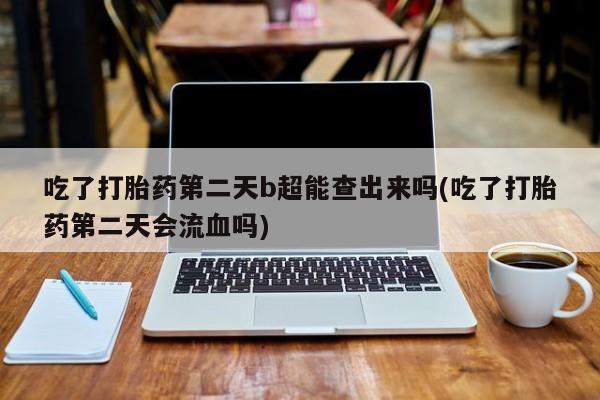 卖打胎药的医生微信号吃了打胎药第二天b超能查出来吗(吃了打胎药第二天会流血吗)