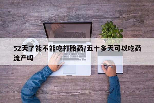 卖打胎药的医生微信号52天了能不能吃打胎药/五十多天可以吃药流产吗