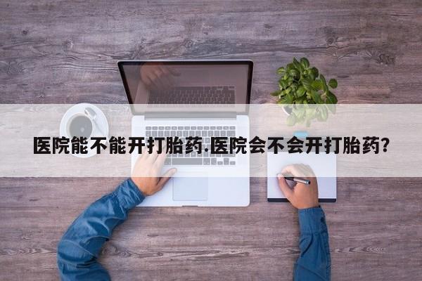 卖打胎药的医生微信号医院能不能开打胎药.医院会不会开打胎药？