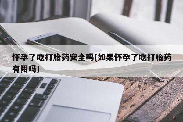 卖打胎药的医生微信号怀孕了吃打胎药安全吗(如果怀孕了吃打胎药有用吗)
