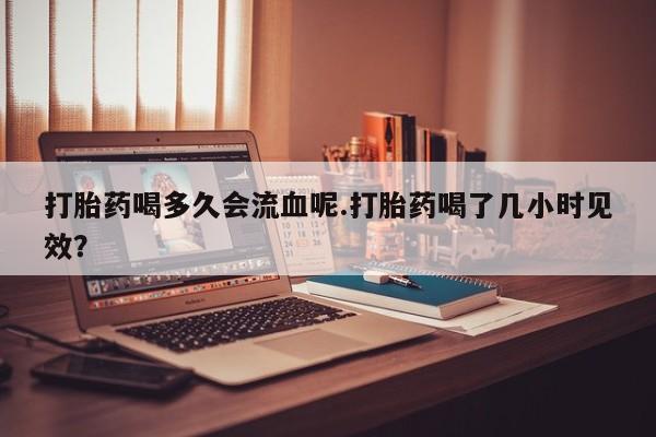 卖打胎药的医生微信号打胎药喝多久会流血呢.打胎药喝了几小时见效？