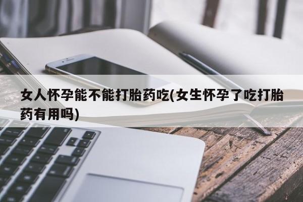 卖打胎药的医生微信号女人怀孕能不能打胎药吃(女生怀孕了吃打胎药有用吗)